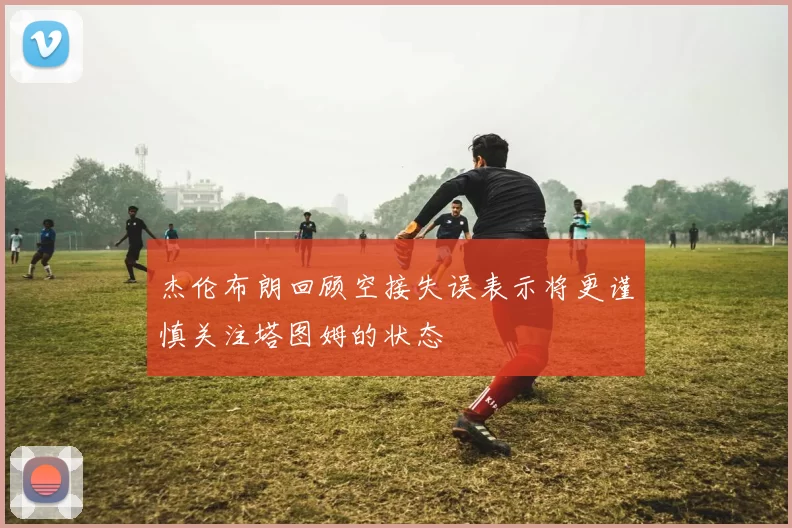 杰伦布朗回顾空接失误表示将更谨慎关注塔图姆的状态