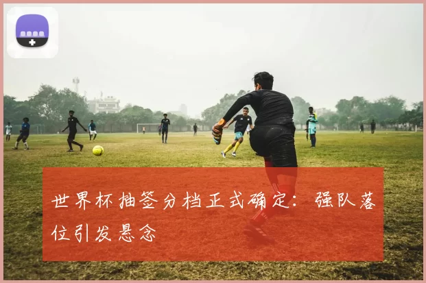 世界杯抽签分档正式确定：强队落位引发悬念